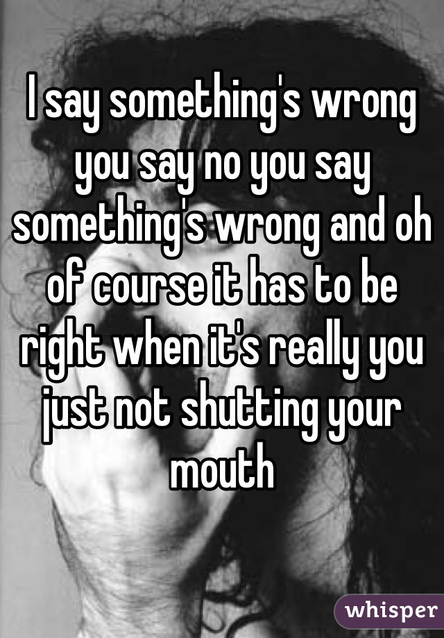 I say something's wrong you say no you say something's wrong and oh of course it has to be right when it's really you just not shutting your mouth