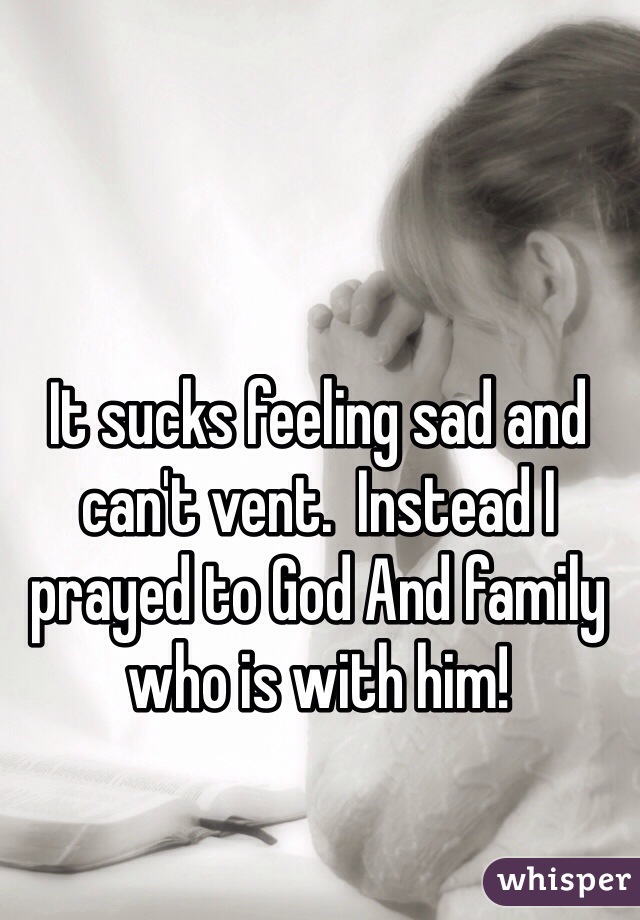 It sucks feeling sad and can't vent.  Instead I prayed to God And family who is with him! 