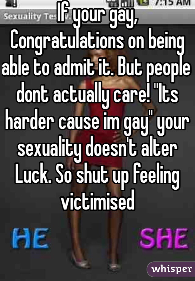 If your gay, Congratulations on being able to admit it. But people dont actually care! "Its harder cause im gay" your sexuality doesn't alter Luck. So shut up feeling victimised 