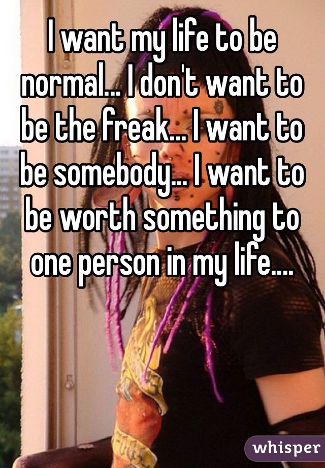 I want my life to be normal... I don't want to be the freak... I want to be somebody... I want to be worth something to one person in my life....