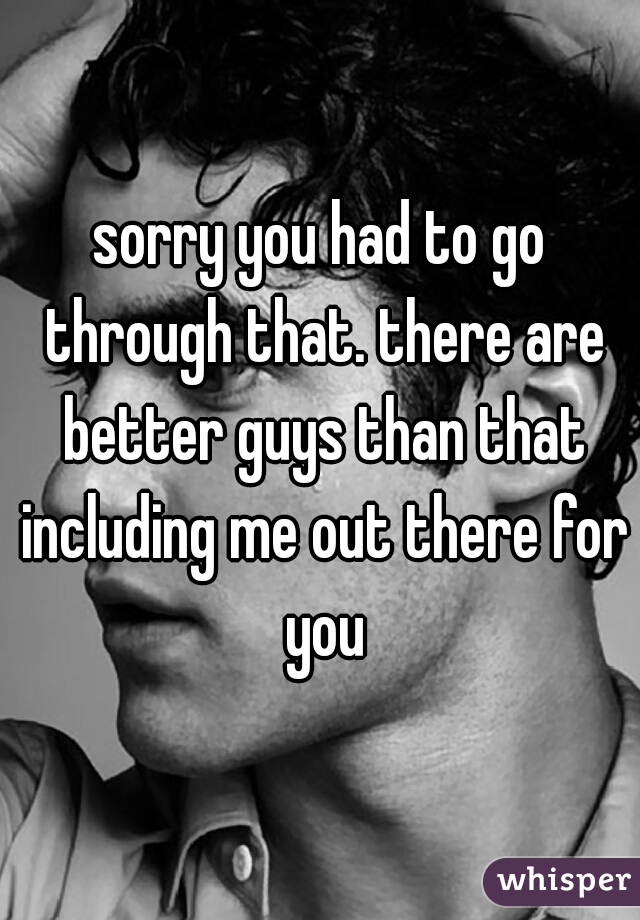 sorry you had to go through that. there are better guys than that including me out there for you