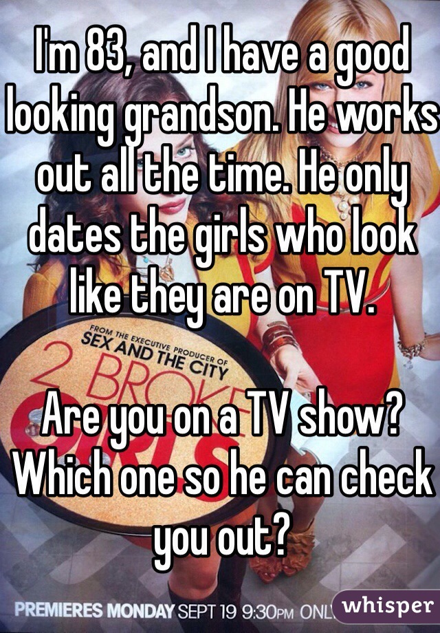 I'm 83, and I have a good looking grandson. He works out all the time. He only dates the girls who look like they are on TV. 

Are you on a TV show? Which one so he can check you out?