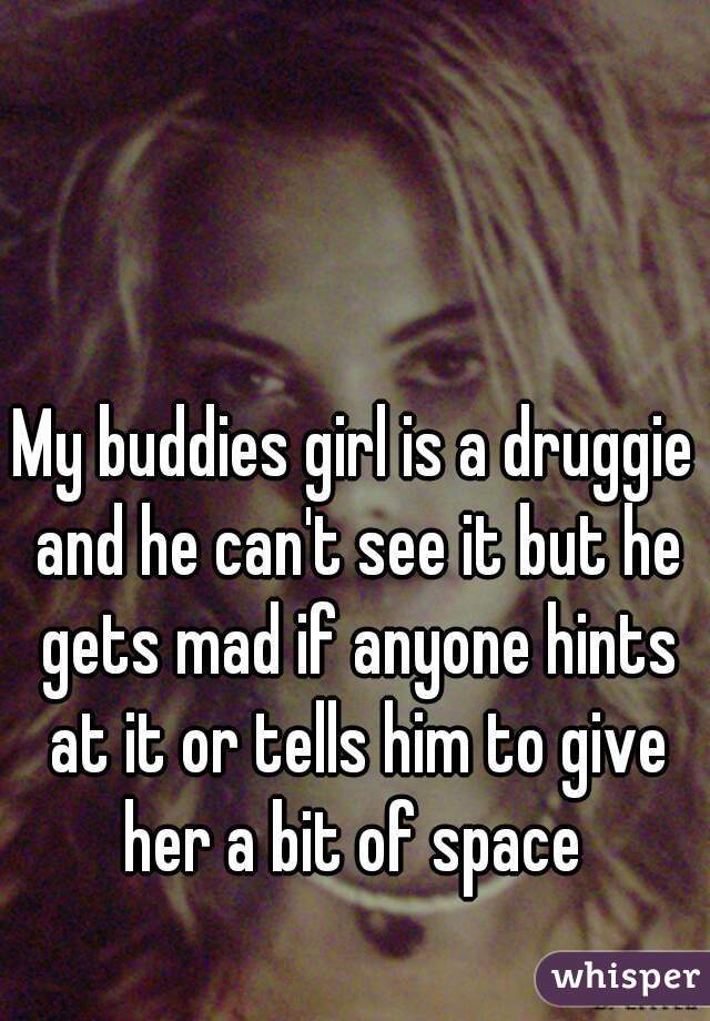 My buddies girl is a druggie and he can't see it but he gets mad if anyone hints at it or tells him to give her a bit of space 