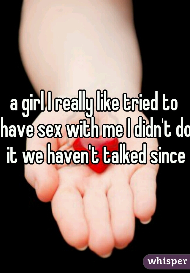 a girl I really like tried to have sex with me I didn't do it we haven't talked since
