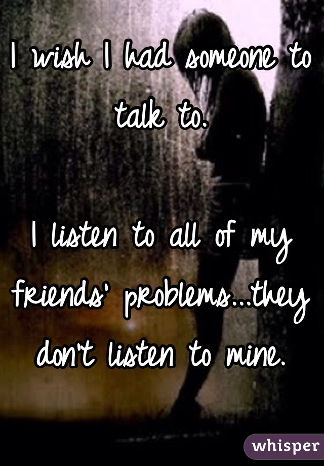 I wish I had someone to talk to.

I listen to all of my friends' problems...they don't listen to mine. 