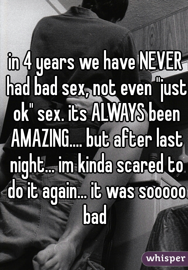 in 4 years we have NEVER had bad sex, not even "just ok" sex. its ALWAYS been AMAZING.... but after last night... im kinda scared to do it again... it was sooooo bad 