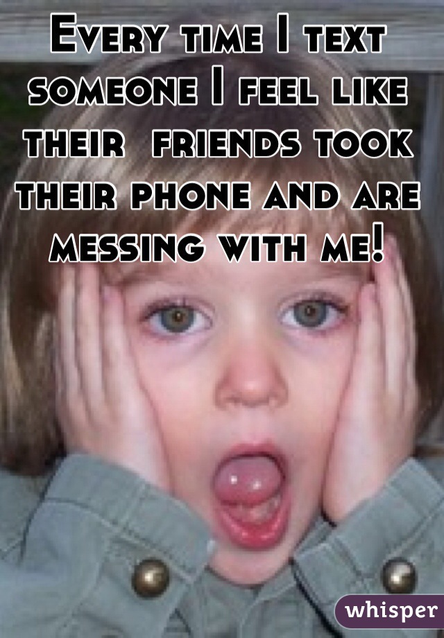Every time I text someone I feel like 
their  friends took their phone and are messing with me!  