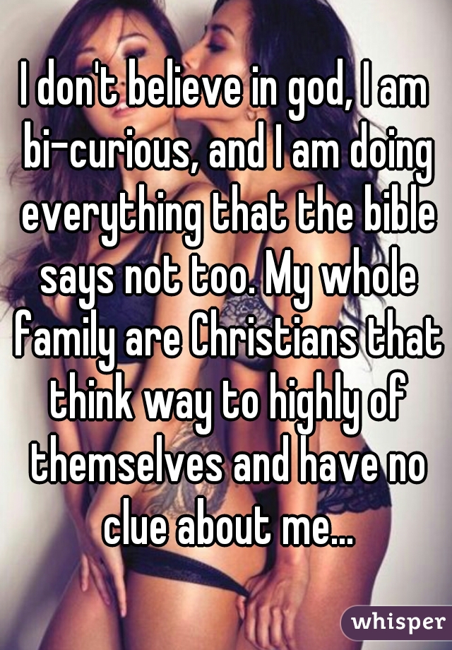I don't believe in god, I am bi-curious, and I am doing everything that the bible says not too. My whole family are Christians that think way to highly of themselves and have no clue about me...