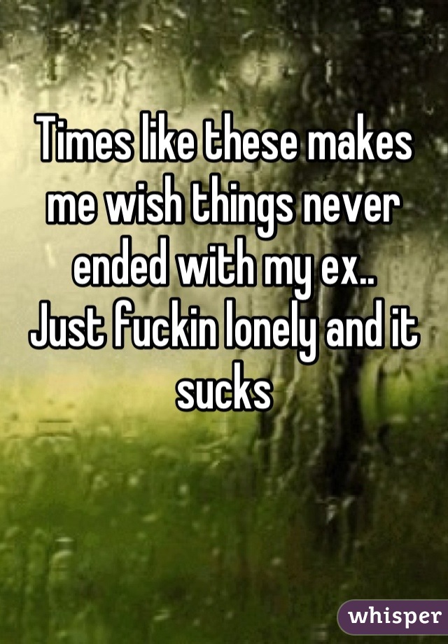 Times like these makes me wish things never ended with my ex.. 
Just fuckin lonely and it sucks