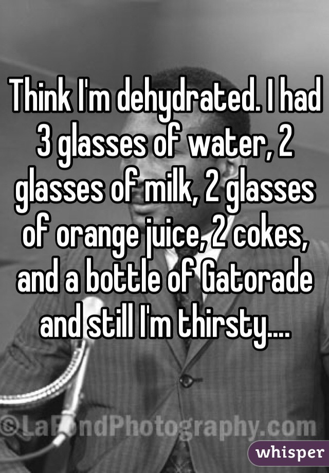 Think I'm dehydrated. I had 3 glasses of water, 2 glasses of milk, 2 glasses of orange juice, 2 cokes, and a bottle of Gatorade and still I'm thirsty....