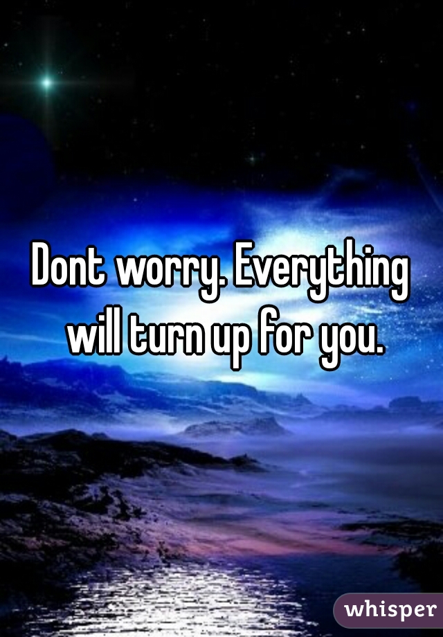 Dont worry. Everything will turn up for you.