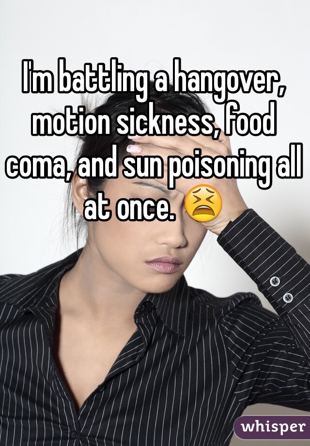 I'm battling a hangover, motion sickness, food coma, and sun poisoning all at once. 😫