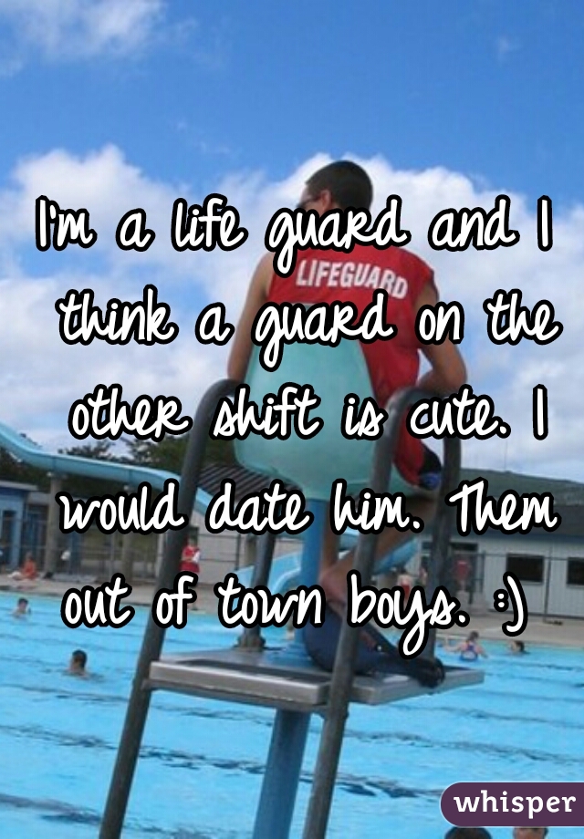 I'm a life guard and I think a guard on the other shift is cute. I would date him. Them out of town boys. :) 
