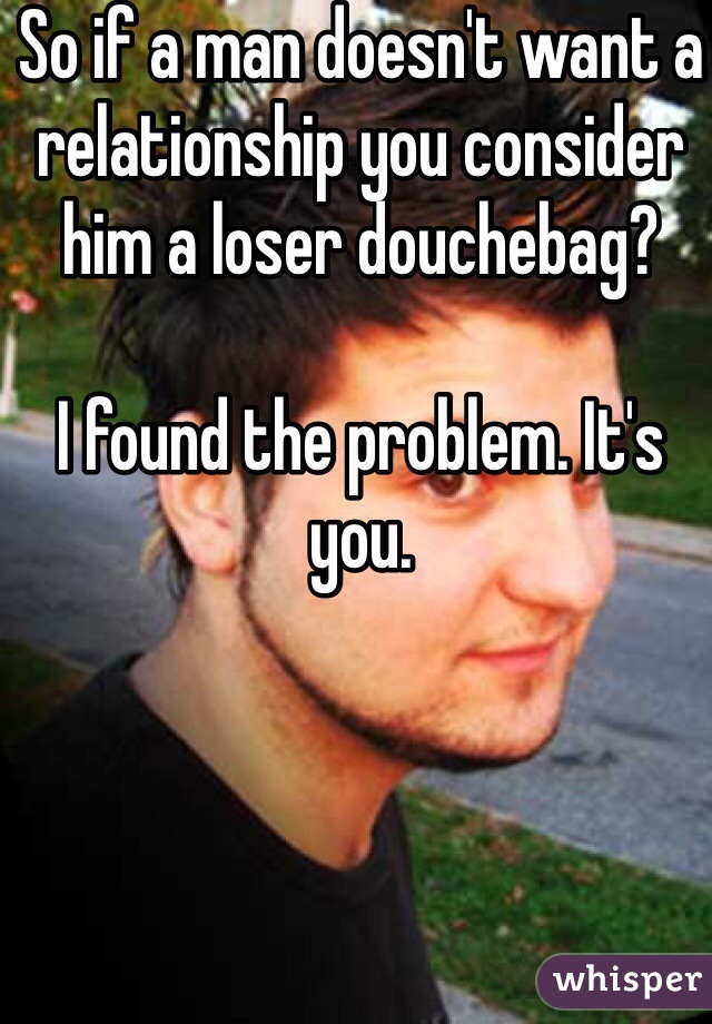 So if a man doesn't want a relationship you consider him a loser douchebag?

I found the problem. It's you. 