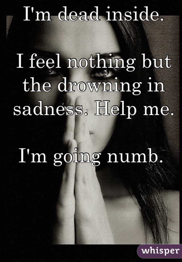 I'm dead inside. 

I feel nothing but the drowning in sadness. Help me. 

I'm going numb. 