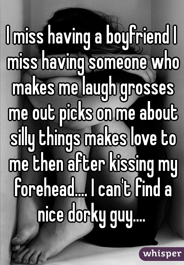 I miss having a boyfriend I miss having someone who makes me laugh grosses me out picks on me about silly things makes love to me then after kissing my forehead.... I can't find a nice dorky guy.... 