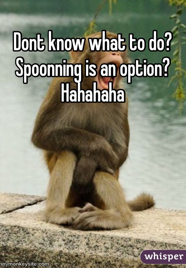 Dont know what to do? Spoonning is an option? Hahahaha 
