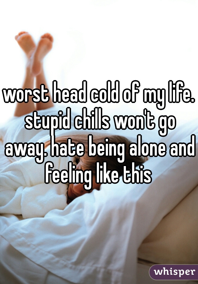 worst head cold of my life. stupid chills won't go away. hate being alone and feeling like this 