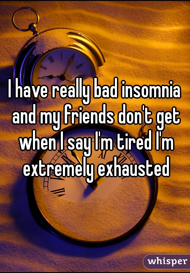 I have really bad insomnia and my friends don't get when I say I'm tired I'm extremely exhausted