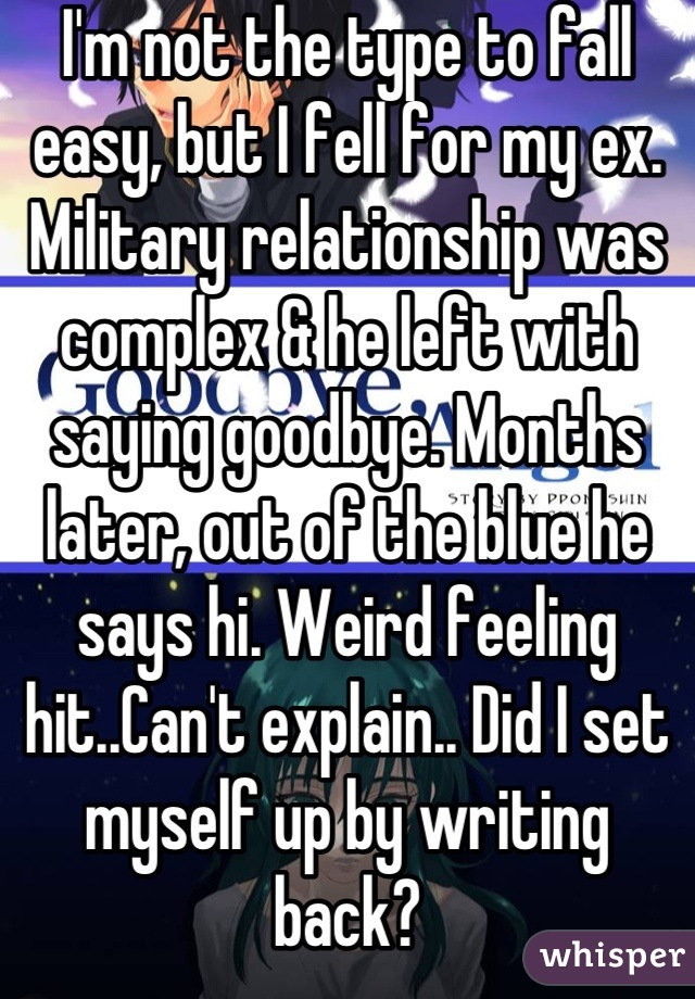 I'm not the type to fall easy, but I fell for my ex. Military relationship was complex & he left with saying goodbye. Months later, out of the blue he says hi. Weird feeling hit..Can't explain.. Did I set myself up by writing back?

