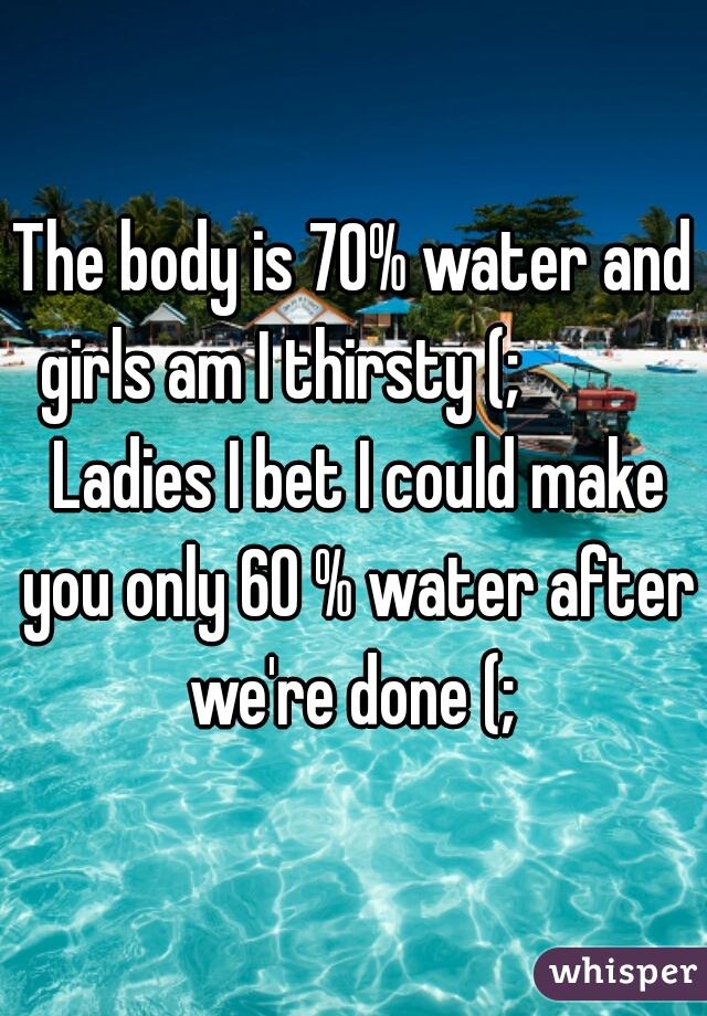 The body is 70% water and girls am I thirsty (;            Ladies I bet I could make you only 60 % water after we're done (; 