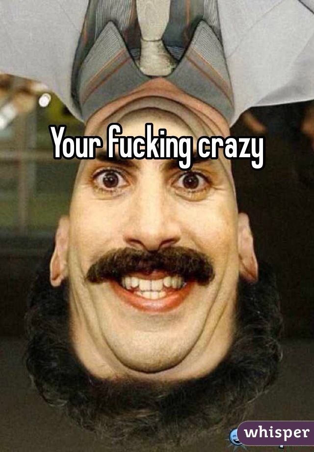 Your fucking crazy