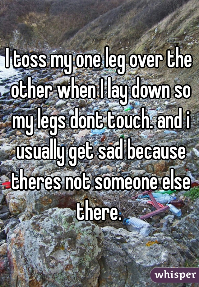 I toss my one leg over the other when I lay down so my legs dont touch. and i usually get sad because theres not someone else there. 