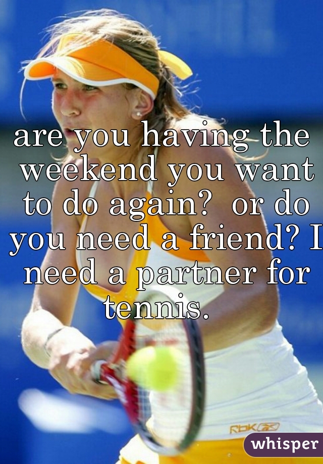 are you having the weekend you want to do again?  or do you need a friend? I need a partner for tennis.  