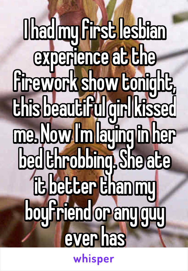 I had my first lesbian experience at the firework show tonight, this beautiful girl kissed me. Now I'm laying in her bed throbbing. She ate it better than my boyfriend or any guy ever has
