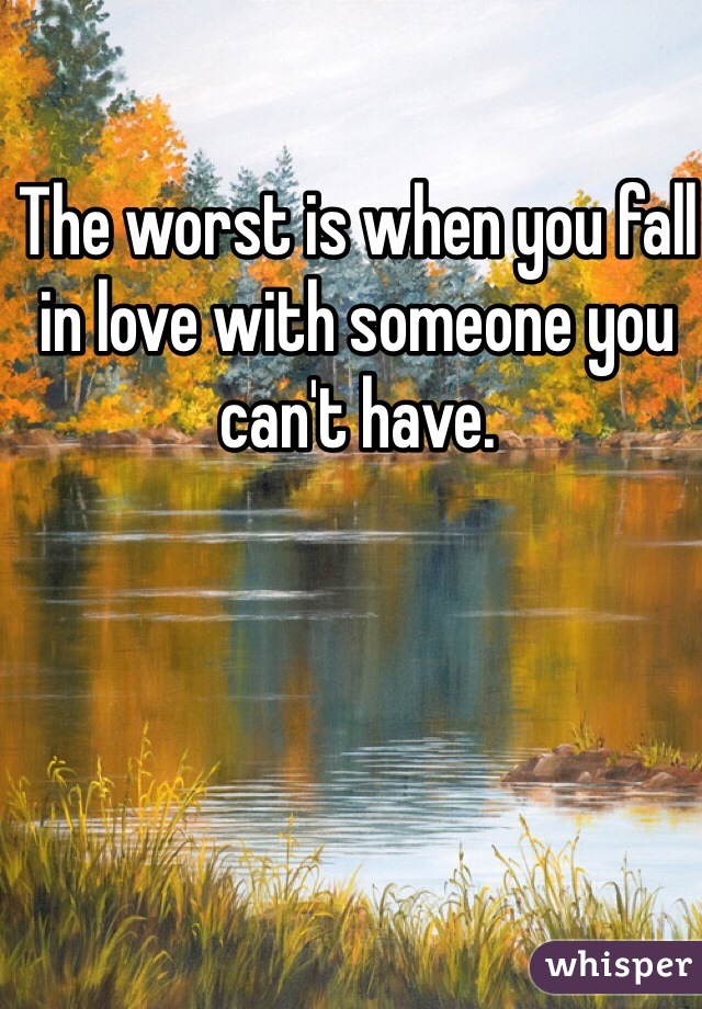 The worst is when you fall in love with someone you can't have.