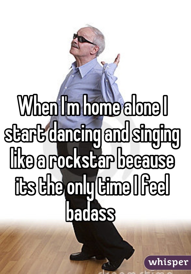 When I'm home alone I start dancing and singing like a rockstar because its the only time I feel badass 