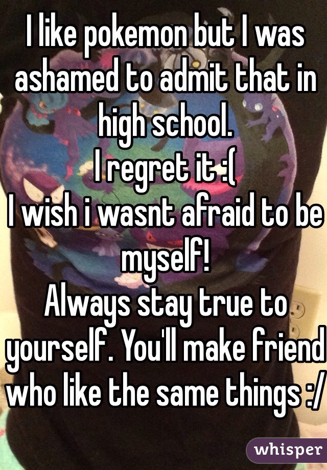 I like pokemon but I was ashamed to admit that in high school.
I regret it :(
I wish i wasnt afraid to be myself!
Always stay true to yourself. You'll make friend who like the same things :/
