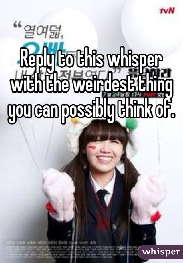 Reply to this whisper with the weirdest thing you can possibly think of. 