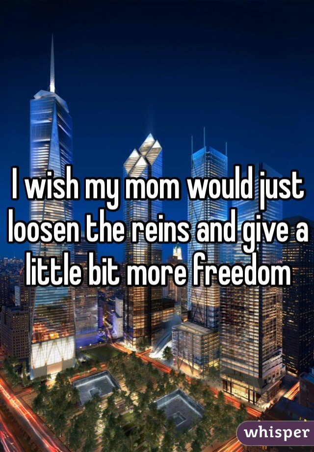 I wish my mom would just loosen the reins and give a little bit more freedom  
