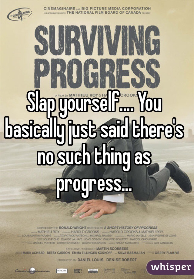 Slap yourself.... You basically just said there's no such thing as progress... 