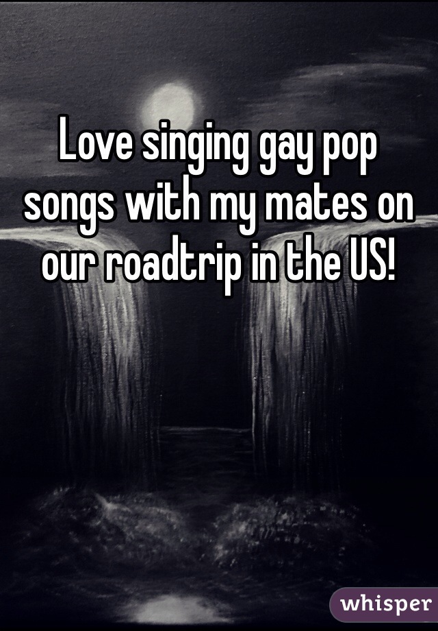 Love singing gay pop
songs with my mates on our roadtrip in the US! 