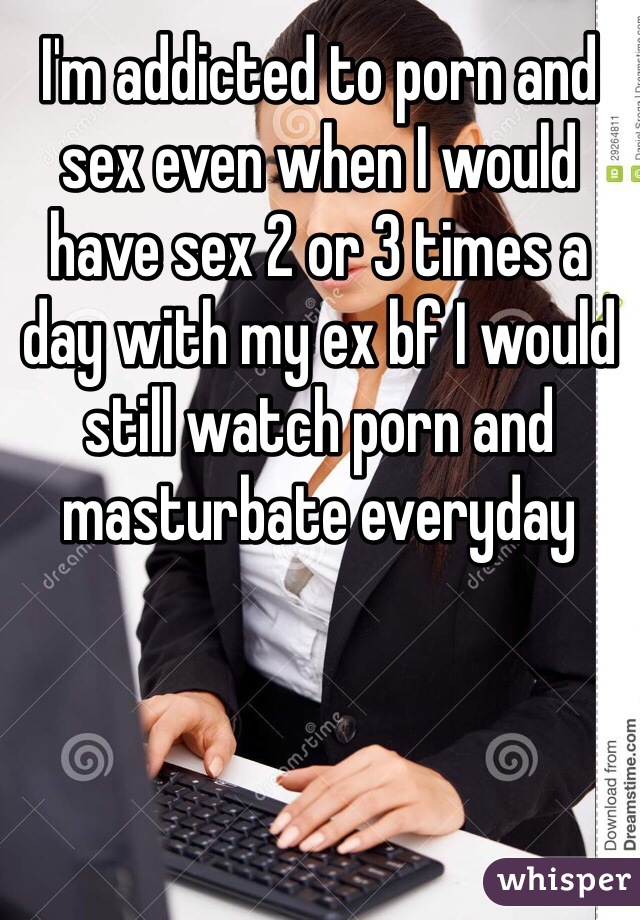 I'm addicted to porn and sex even when I would have sex 2 or 3 times a day with my ex bf I would still watch porn and masturbate everyday 