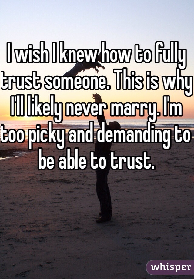I wish I knew how to fully trust someone. This is why I'll likely never marry. I'm too picky and demanding to be able to trust. 