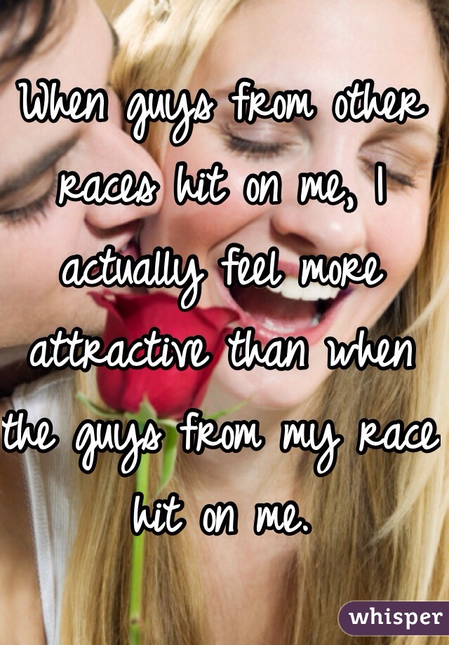 When guys from other races hit on me, I actually feel more attractive than when the guys from my race hit on me.