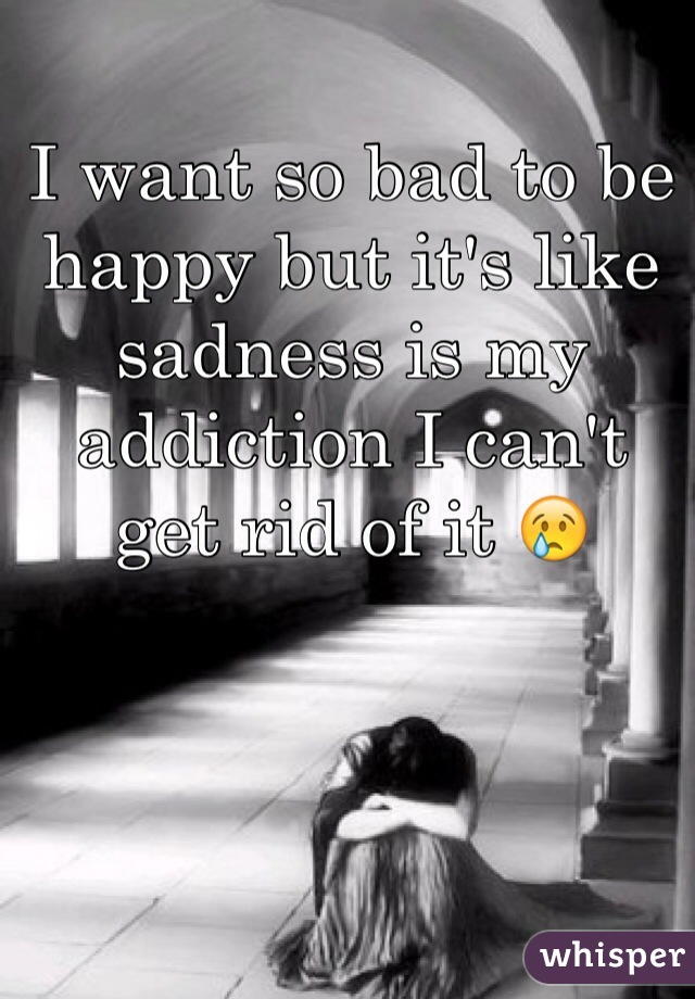 I want so bad to be happy but it's like sadness is my addiction I can't  get rid of it 😢