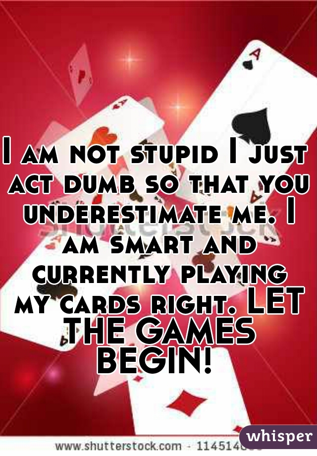 I am not stupid I just act dumb so that you underestimate me. I am smart and currently playing my cards right. LET THE GAMES BEGIN! 