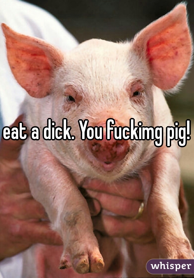 eat a dick. You fuckimg pig!