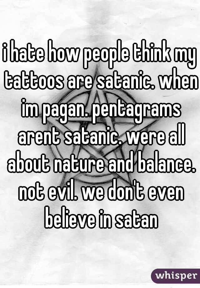 i hate how people think my tattoos are satanic. when im pagan. pentagrams arent satanic. were all about nature and balance. not evil. we don't even believe in satan