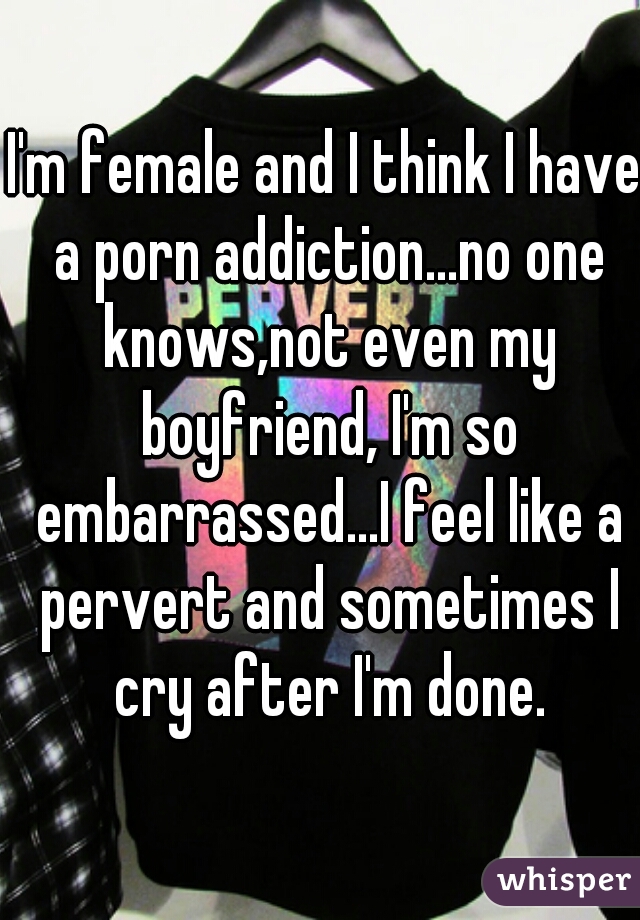 I'm female and I think I have a porn addiction...no one knows,not even my boyfriend, I'm so embarrassed...I feel like a pervert and sometimes I cry after I'm done.
