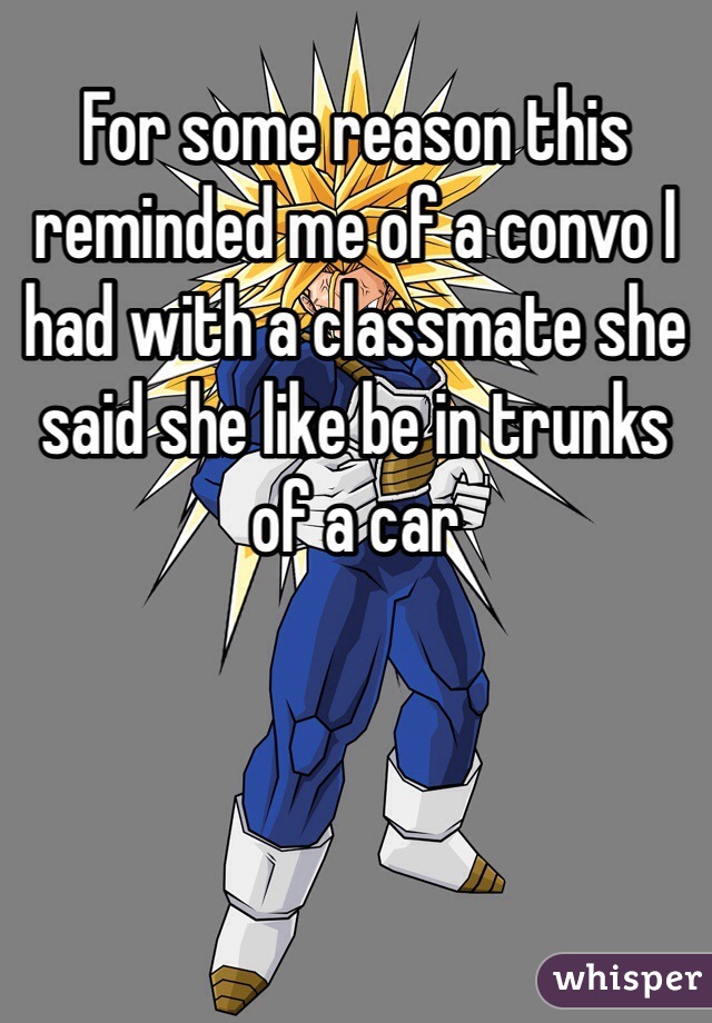 For some reason this reminded me of a convo I had with a classmate she said she like be in trunks of a car 