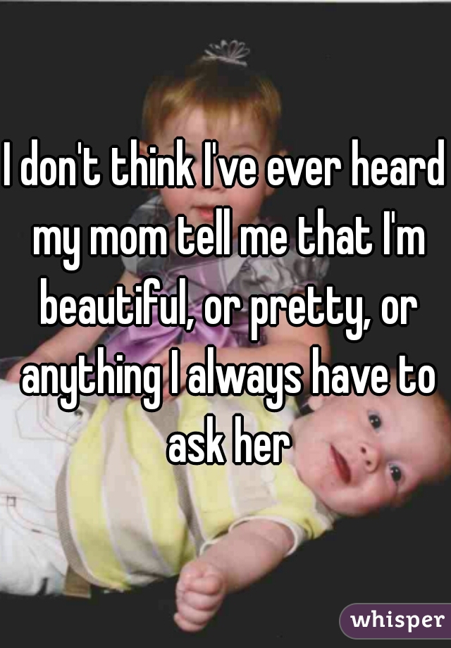 I don't think I've ever heard my mom tell me that I'm beautiful, or pretty, or anything I always have to ask her
