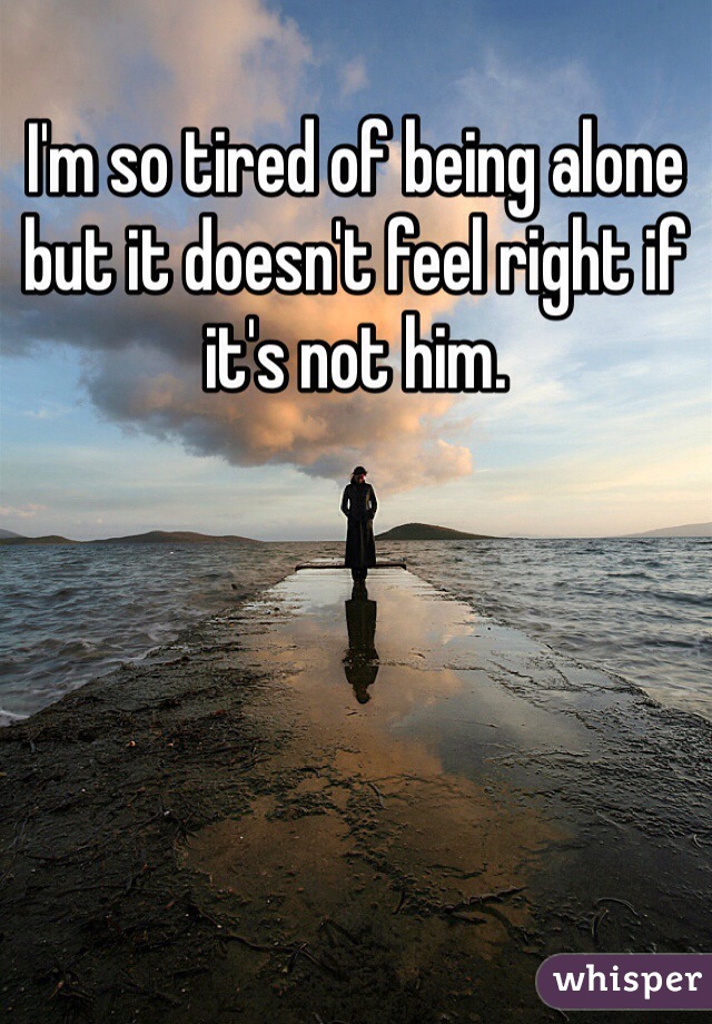 I'm so tired of being alone but it doesn't feel right if it's not him. 