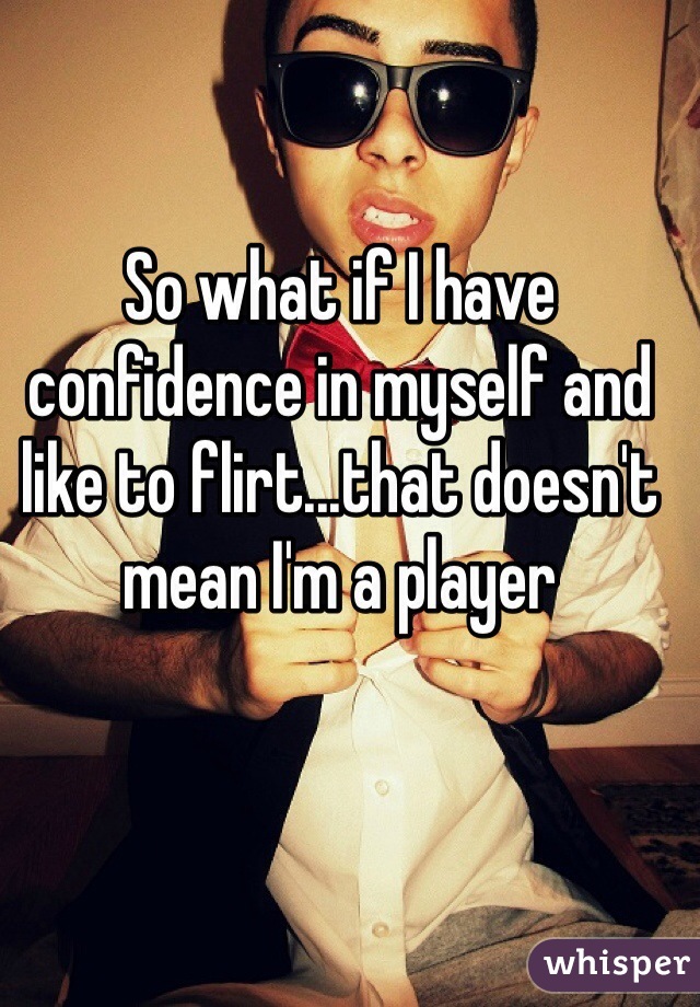 So what if I have confidence in myself and like to flirt...that doesn't mean I'm a player