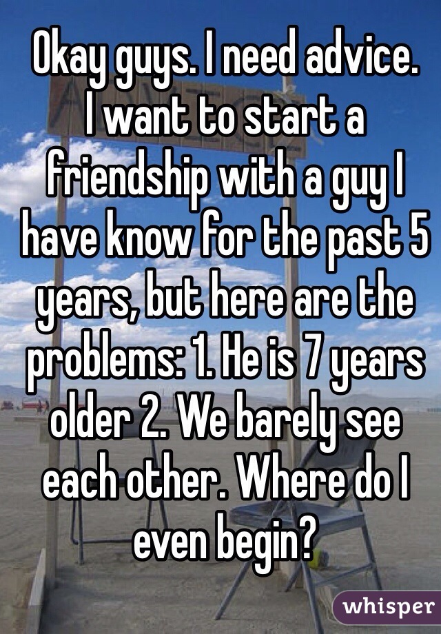 Okay guys. I need advice.
I want to start a friendship with a guy I have know for the past 5 years, but here are the problems: 1. He is 7 years older 2. We barely see each other. Where do I even begin?