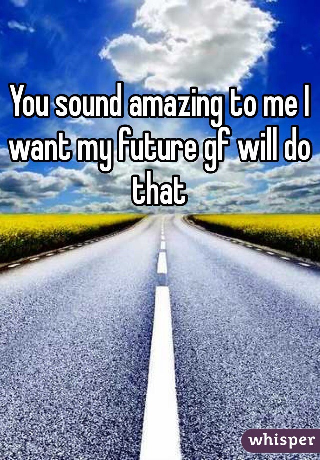 You sound amazing to me I want my future gf will do that